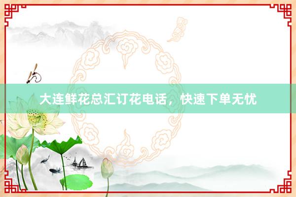 大连鲜花总汇订花电话，快速下单无忧